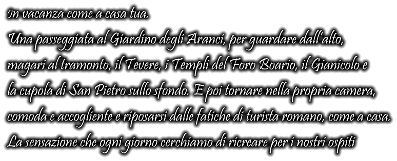 In vacanza come a casa tua. Una passeggiata al Giardino degli Aranci, per guardare dall’alto, magari al tramonto, il Tevere, i Templi del Foro Boario, il Gianicolo e la cupola di San Pietro sullo sfondo. E poi tornare nella propria camera, comoda e accogliente e riposarsi dalle fatiche di turista romano, come a casa. La sensazione che ogni giorno cerchiamo di ricreare per i nostri ospiti